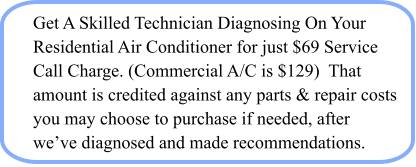 Get A Skilled Technician Diagnosing On Your Residential Air Conditioner for just $69 Service Call Charge. (Commercial A/C is $129)  That amount is credited against any parts & repair costs you may choose to purchase if needed, after we’ve diagnosed and made recommendations.